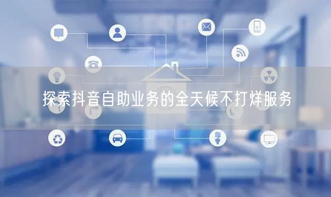 探索抖音自助业务的全天候不打烊服务