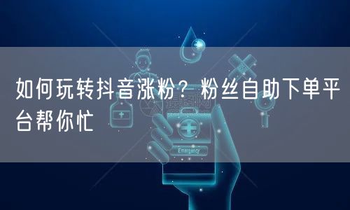 如何玩转抖音涨粉？粉丝自助下单平台帮你忙